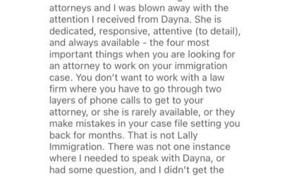 ️️️️️ “I have worked with other immigration attorneys and I was blown away with the attention I received from Dayna.” “You don’t want to work with a law firm where you have to go through two layers of phone calls to get to your attorney, or she is rarely available, or they make mistakes in your case file setting you back for months. That is not Lally Immigration.”