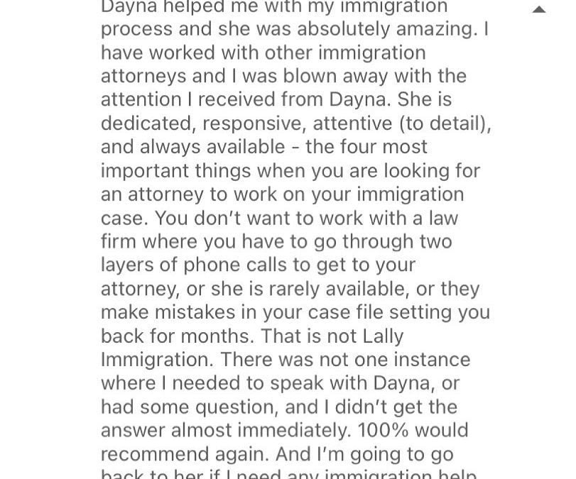 ️️️️️ “I have worked with other immigration attorneys and I was blown away with the attention I received from Dayna.” “You don’t want to work with a law firm where you have to go through two layers of phone calls to get to your attorney, or she is rarely available, or they make mistakes in your case file setting you back for months. That is not Lally Immigration.”
