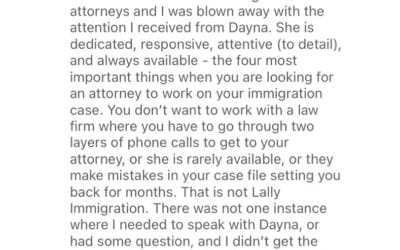 ️️️️️ “I have worked with other immigration attorneys and I was blown away with the attention I received from Dayna.” “You don’t want to work with a law firm where you have to go through two layers of phone calls to get to your attorney, or she is rarely available, or they make mistakes in your case file setting you back for months. That is not Lally Immigration.”