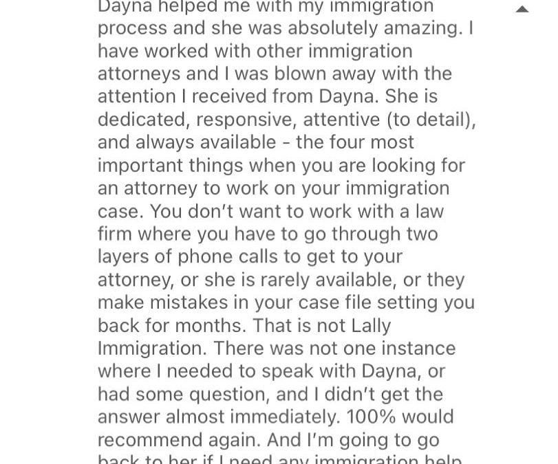 ️️️️️ “I have worked with other immigration attorneys and I was blown away with the attention I received from Dayna.” “You don’t want to work with a law firm where you have to go through two layers of phone calls to get to your attorney, or she is rarely available, or they make mistakes in your case file setting you back for months. That is not Lally Immigration.”